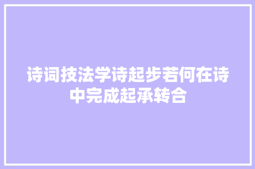 诗词技法学诗起步若何在诗中完成起承转合 诗词技法学诗起步若何在诗中完成起承转合