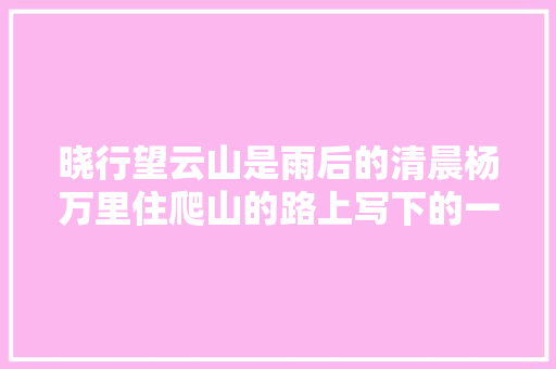 晓行望云山是雨后的清晨杨万里住爬山的路上写下的一首诗