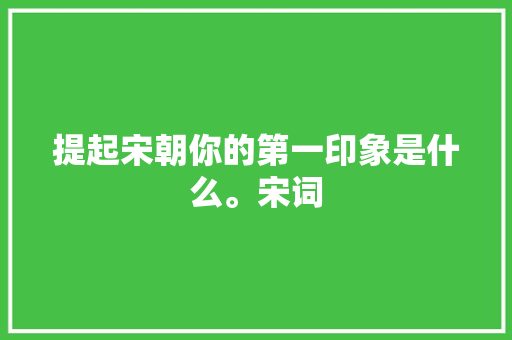 提起宋朝你的第一印象是什么。宋词 提起宋朝你的第一印象是什么。宋词