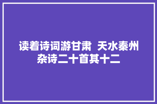 读着诗词游甘肃  天水秦州杂诗二十首其十二 读着诗词游甘肃  天水秦州杂诗二十首其十二