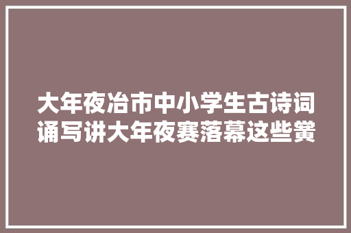 大年夜冶市中小学生古诗词诵写讲大年夜赛落幕这些黉舍在总决赛中获奖 大年夜冶市中小学生古诗词诵写讲大年夜赛落幕这些黉舍在总决赛中获奖