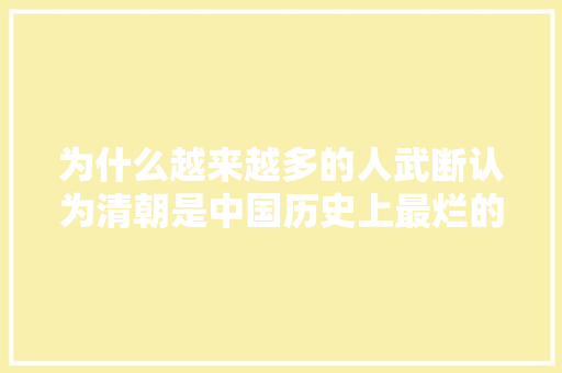 为什么越来越多的人武断认为清朝是中国历史上最烂的朝代 为什么越来越多的人武断认为清朝是中国历史上最烂的朝代