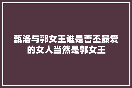 甄洛与郭女王谁是曹丕最爱的女人当然是郭女王 甄洛与郭女王谁是曹丕最爱的女人当然是郭女王