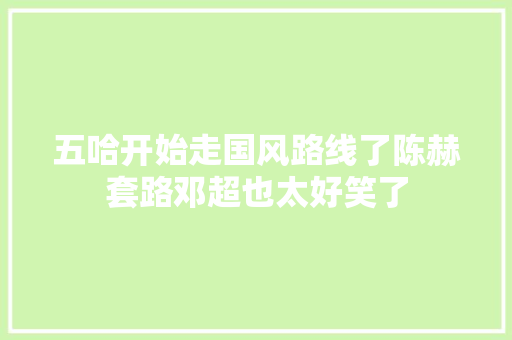五哈开始走国风路线了陈赫套路邓超也太好笑了 五哈开始走国风路线了陈赫套路邓超也太好笑了