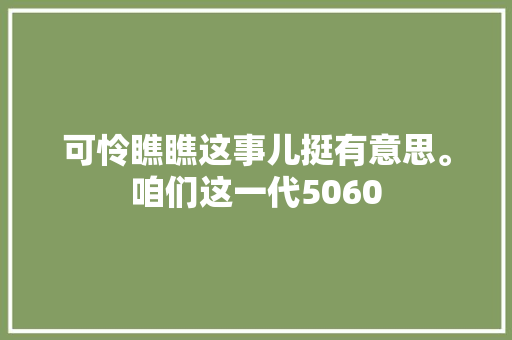 可怜瞧瞧这事儿挺有意思。咱们这一代5060