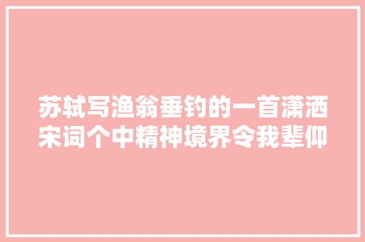 苏轼写渔翁垂钓的一首潇洒宋词个中精神境界令我辈仰望