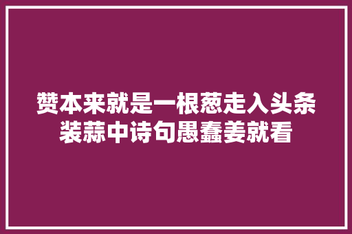赞本来就是一根葱走入头条装蒜中诗句愚蠢姜就看 赞本来就是一根葱走入头条装蒜中诗句愚蠢姜就看
