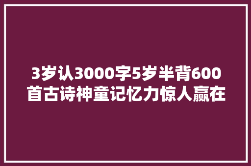 3岁认3000字5岁半背600首古诗神童记忆力惊人赢在从小做这事 3岁认3000字5岁半背600首古诗神童记忆力惊人赢在从小做这事