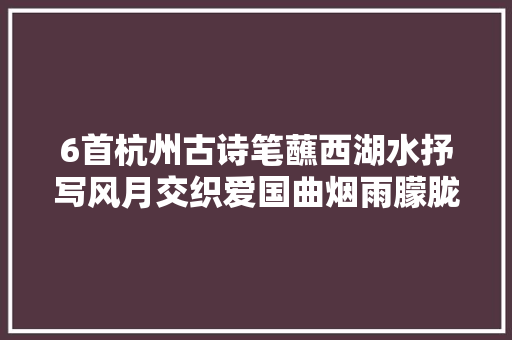 6首杭州古诗笔蘸西湖水抒写风月交织爱国曲烟雨朦胧江南情