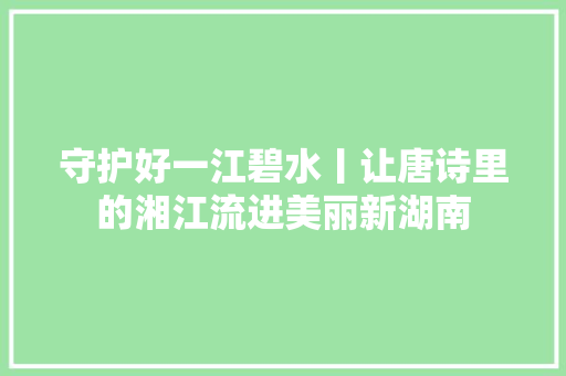 守护好一江碧水丨让唐诗里的湘江流进美丽新湖南