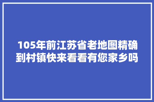 105年前江苏省老地图精确到村镇快来看看有您家乡吗