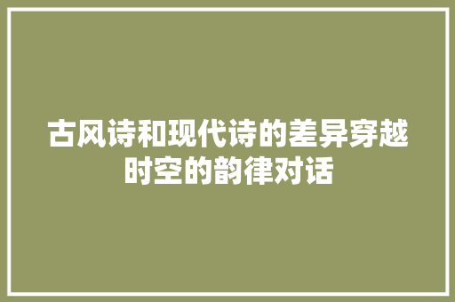 古风诗和现代诗的差异穿越时空的韵律对话