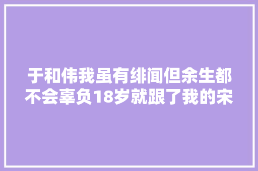 于和伟我虽有绯闻但余生都不会辜负18岁就跟了我的宋林静