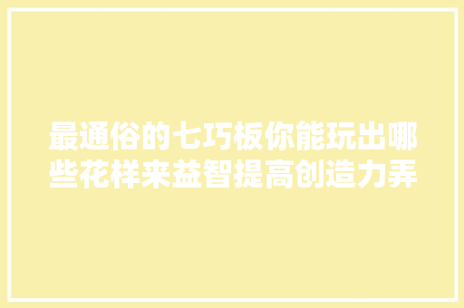最通俗的七巧板你能玩出哪些花样来益智提高创造力弄法