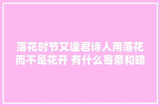 落花时节又逢君诗人用落花而不是花开 有什么寄意和暗示吗