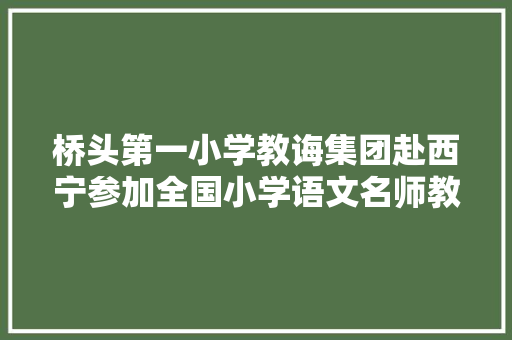 桥头第一小学教诲集团赴西宁参加全国小学语文名师教室传授教化不雅观摩