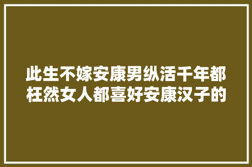 此生不嫁安康男纵活千年都枉然女人都喜好安康汉子的独特魅力