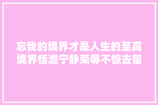 忘我的境界才是人生的至高境界恬澹宁静荣辱不惊去留无意