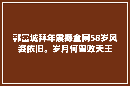 郭富城拜年震撼全网58岁风姿依旧。岁月何曾败天王