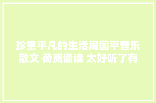 珍重平凡的生活周国平音乐散文 荷岚诵读 太好听了有哲理有韵味