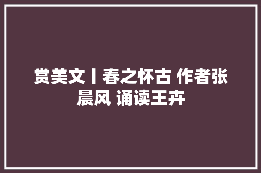 赏美文丨春之怀古 作者张晨风 诵读王卉