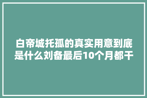 白帝城托孤的真实用意到底是什么刘备最后10个月都干了什么