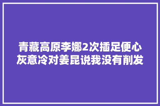 青藏高原李娜2次插足便心灰意冷对姜昆说我没有削发是回家