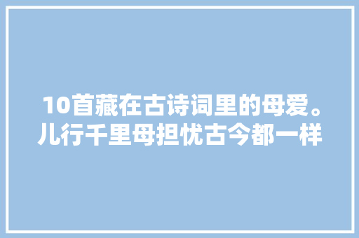10首藏在古诗词里的母爱。儿行千里母担忧古今都一样呀 ​