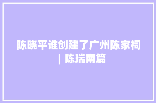 陈晓平谁创建了广州陈家祠︱陈瑞南篇