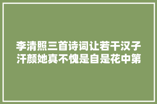 李清照三首诗词让若干汉子汗颜她真不愧是自是花中第一流
