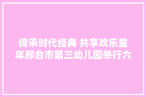 传承时代经典 共享欢乐童年邢台市第三幼儿园举行六一联欢会