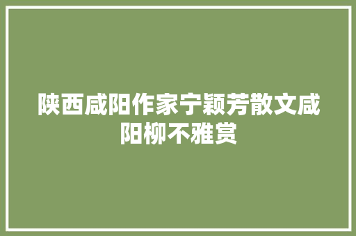 陕西咸阳作家宁颖芳散文咸阳柳不雅赏 陕西咸阳作家宁颖芳散文咸阳柳不雅赏