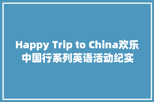 Happy Trip to China欢乐中国行系列英语活动纪实