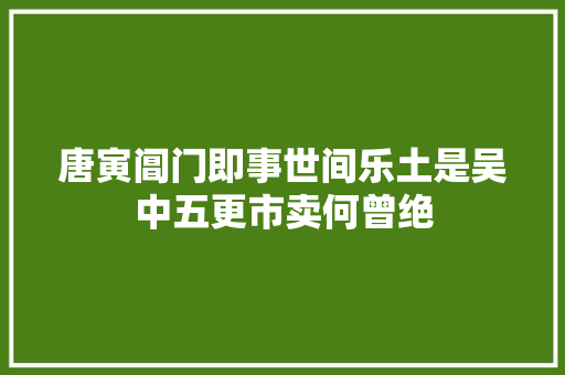 唐寅阊门即事世间乐土是吴中五更市卖何曾绝