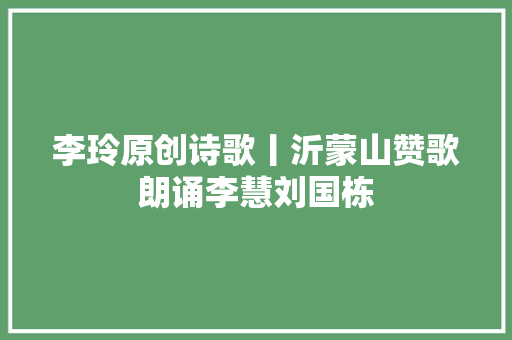 李玲原创诗歌丨沂蒙山赞歌朗诵李慧刘国栋