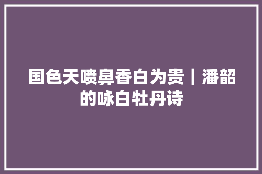 国色天喷鼻香白为贵｜潘韶的咏白牡丹诗