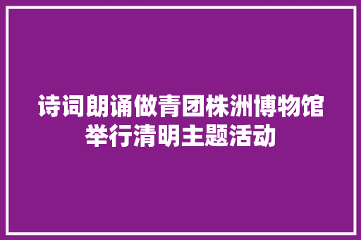 诗词朗诵做青团株洲博物馆举行清明主题活动