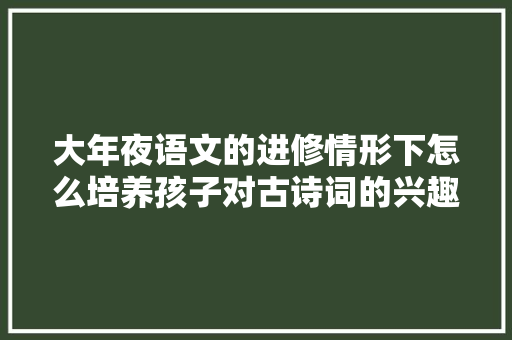 大年夜语文的进修情形下怎么培养孩子对古诗词的兴趣呢