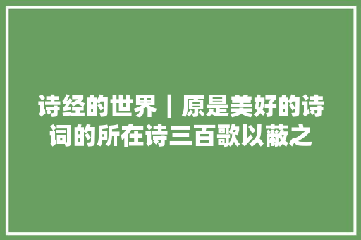 诗经的世界｜原是美好的诗词的所在诗三百歌以蔽之