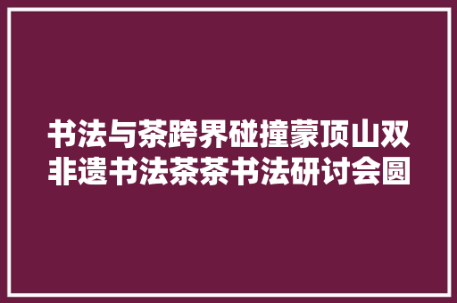 书法与茶跨界碰撞蒙顶山双非遗书法茶茶书法研讨会圆满举办