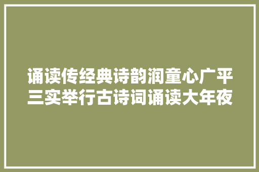 诵读传经典诗韵润童心广平三实举行古诗词诵读大年夜赛