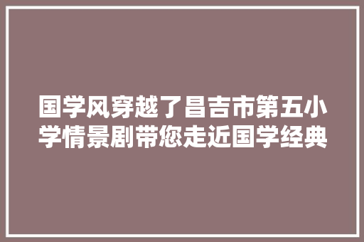 国学风穿越了昌吉市第五小学情景剧带您走近国学经典 国学风穿越了昌吉市第五小学情景剧带您走近国学经典
