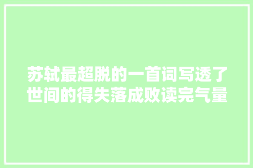 苏轼最超脱的一首词写透了世间的得失落成败读完气量气宇舒阔