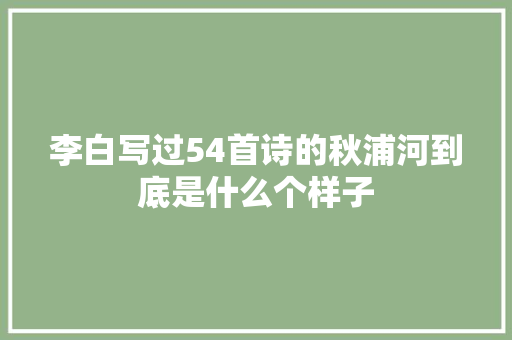 李白写过54首诗的秋浦河到底是什么个样子