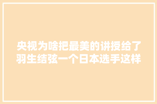 央视为啥把最美的讲授给了羽生结弦一个日本选手这样不掉落价吗