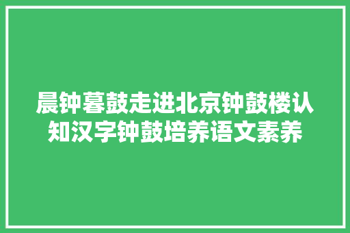 晨钟暮鼓走进北京钟鼓楼认知汉字钟鼓培养语文素养
