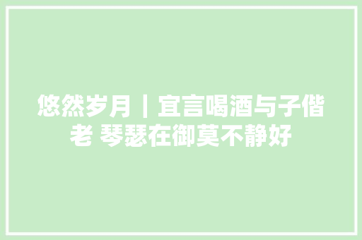 悠然岁月｜宜言喝酒与子偕老 琴瑟在御莫不静好