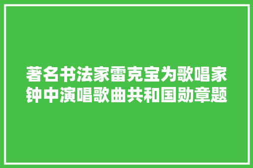著名书法家雷克宝为歌唱家钟中演唱歌曲共和国勋章题写歌名