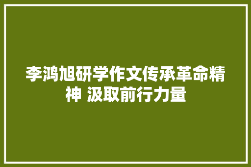 李鸿旭研学作文传承革命精神 汲取前行力量