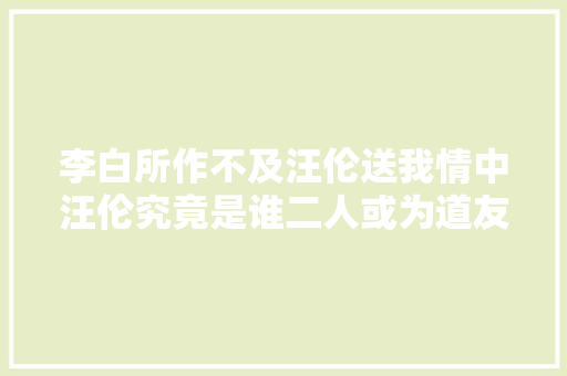 李白所作不及汪伦送我情中汪伦究竟是谁二人或为道友